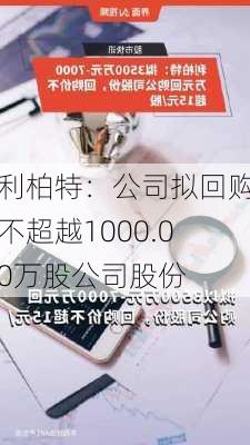 利柏特：公司拟回购不超越1000.00万股公司股份