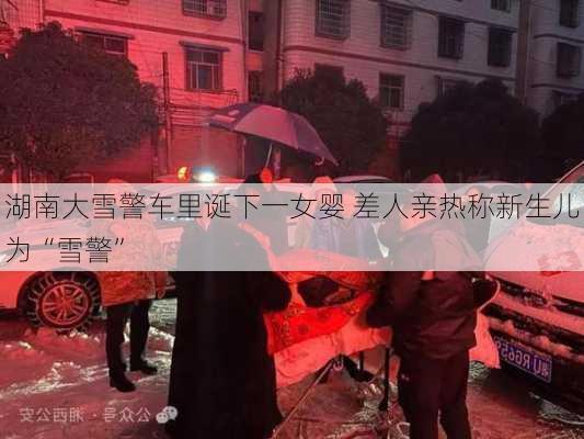 湖南大雪警车里诞下一女婴 差人亲热称新生儿为“雪警”-第3张图片-