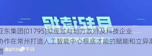 亚东集团(01795)拟经过与地方政府及科技企业协作在常州打造人工智能中心根底才能的赋能和立异渠道