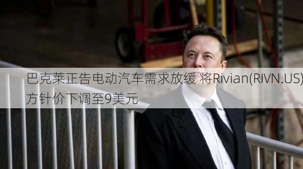 巴克莱正告电动汽车需求放缓 将Rivian(RIVN.US)方针价下调至9美元-第1张图片-