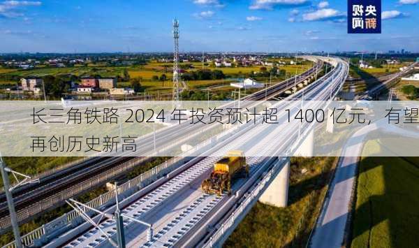 长三角铁路 2024 年投资预计超 1400 亿元，有望再创历史新高-第1张图片-