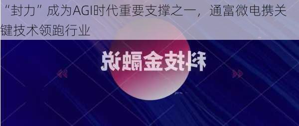 “封力”成为AGI时代重要支撑之一，通富微电携关键技术领跑行业-第2张图片-