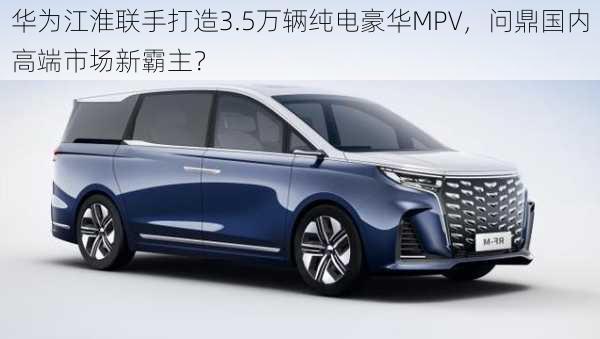 华为江淮联手打造3.5万辆纯电豪华MPV，问鼎国内高端市场新霸主？-第1张图片-