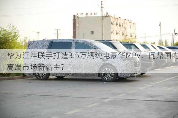 华为江淮联手打造3.5万辆纯电豪华MPV，问鼎国内高端市场新霸主？-第2张图片-