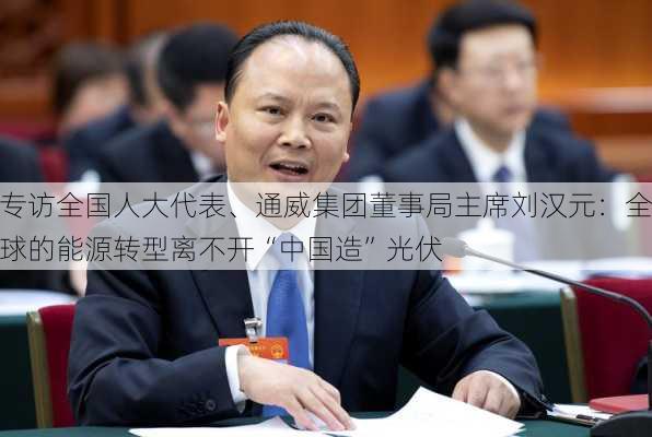 专访全国人大代表、通威集团董事局主席刘汉元：全球的能源转型离不开“中国造”光伏-第1张图片-