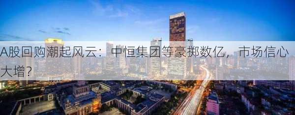 A股回购潮起风云：中恒集团等豪掷数亿，市场信心大增？-第1张图片-