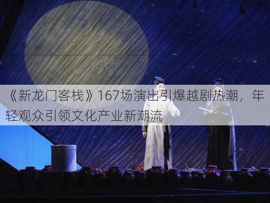 《新龙门客栈》167场演出引爆越剧热潮，年轻观众引领文化产业新潮流-第1张图片-