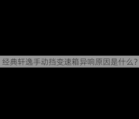 经典轩逸手动挡变速箱异响原因是什么？-第1张图片-