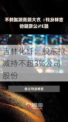 吉林化纤：股东拟减持不超3%公司股份-第1张图片-