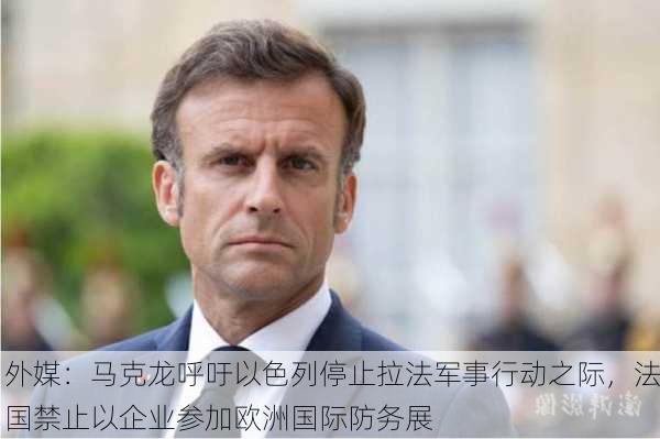 外媒：马克龙呼吁以色列停止拉法军事行动之际，法国禁止以企业参加欧洲国际防务展