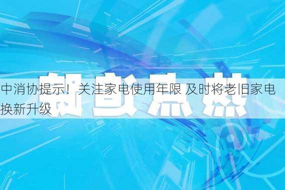 中消协提示！关注家电使用年限 及时将老旧家电换新升级-第3张图片-