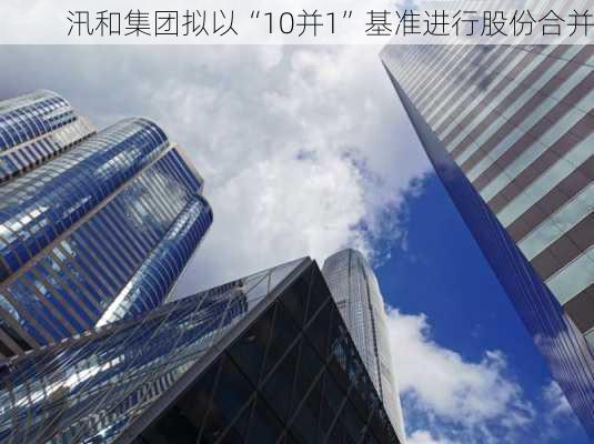 汛和集团拟以“10并1”基准进行股份合并-第1张图片-