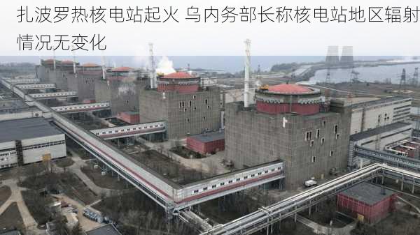 扎波罗热核电站起火 乌内务部长称核电站地区辐射情况无变化