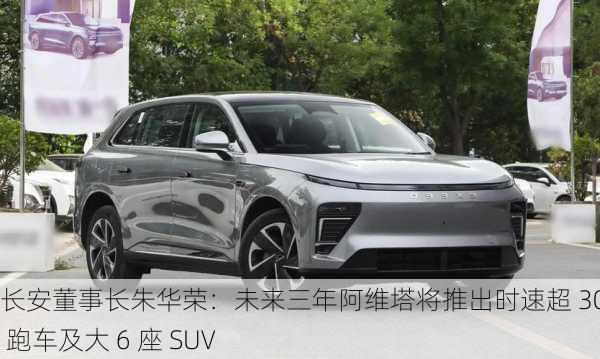 长安董事长朱华荣：未来三年阿维塔将推出时速超 300km 跑车及大 6 座 SUV-第3张图片-