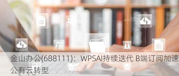 金山办公(688111)：WPSAI持续迭代 B端订阅加速公有云转型-第3张图片-