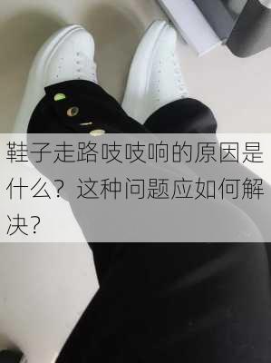 鞋子走路吱吱响的原因是什么？这种问题应如何解决？-第2张图片-