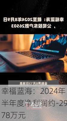 幸福蓝海：2024年半年度净利润约-2978万元-第2张图片-