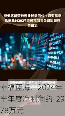 幸福蓝海：2024年半年度净利润约-2978万元-第1张图片-