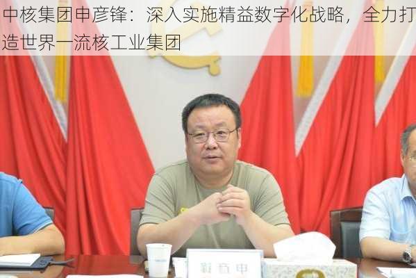 中核集团申彦锋：深入实施精益数字化战略，全力打造世界一流核工业集团-第3张图片-