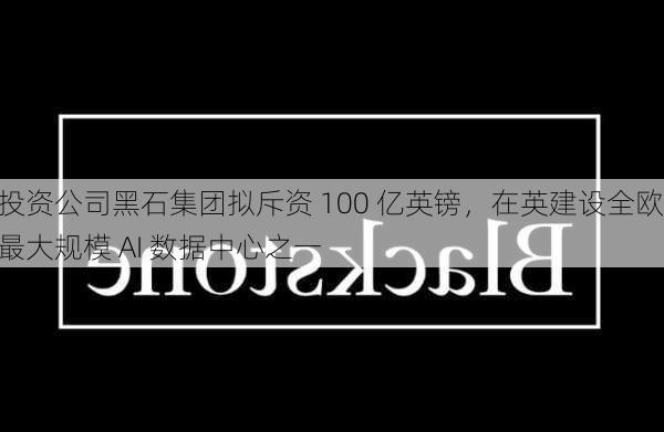 投资公司黑石集团拟斥资 100 亿英镑，在英建设全欧最大规模 AI 数据中心之一-第3张图片-