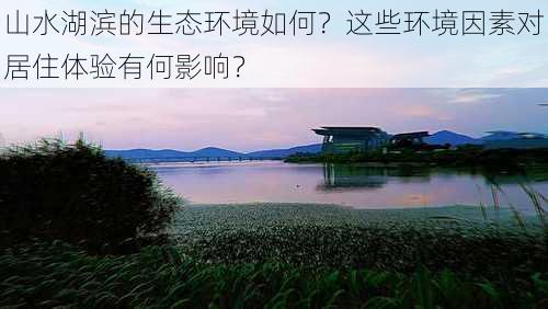 山水湖滨的生态环境如何？这些环境因素对居住体验有何影响？-第1张图片-