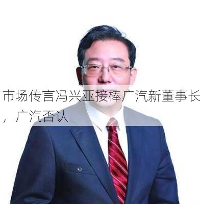 市场传言冯兴亚接棒广汽新董事长，广汽否认-第2张图片-