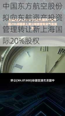 中国东方航空股份拟向东航资产投资管理转让新上海国际20%股权-第1张图片-