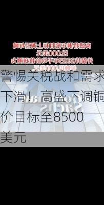 警惕关税战和需求下滑！高盛下调铜价目标至8500美元-第2张图片-