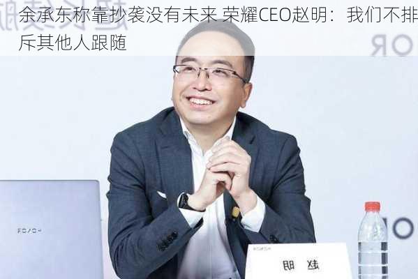 余承东称靠抄袭没有未来 荣耀CEO赵明：我们不排斥其他人跟随