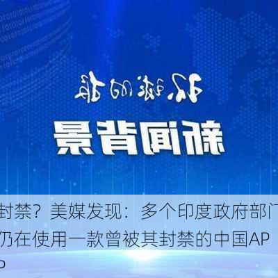 封禁？美媒发现：多个印度政府部门仍在使用一款曾被其封禁的中国APP-第3张图片-