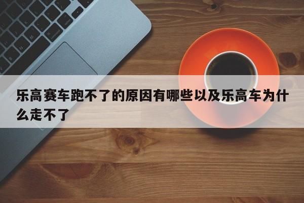 乐高赛车跑不了的原因有哪些以及乐高车为什么走不了