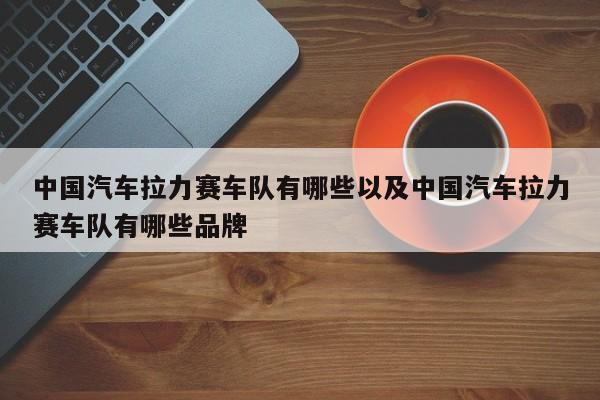 中国汽车拉力赛车队有哪些以及中国汽车拉力赛车队有哪些品牌