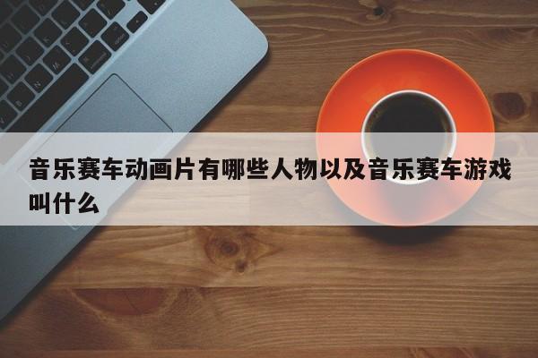 音乐赛车动画片有哪些人物以及音乐赛车游戏叫什么-第1张图片-