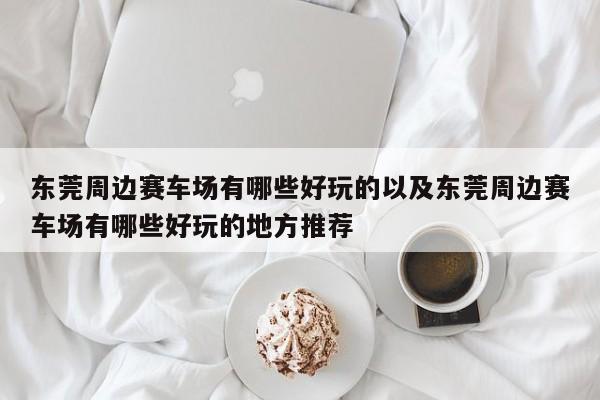 东莞周边赛车场有哪些好玩的以及东莞周边赛车场有哪些好玩的地方推荐