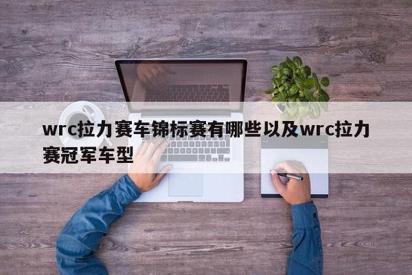 wrc拉力赛车锦标赛有哪些以及wrc拉力赛冠军车型