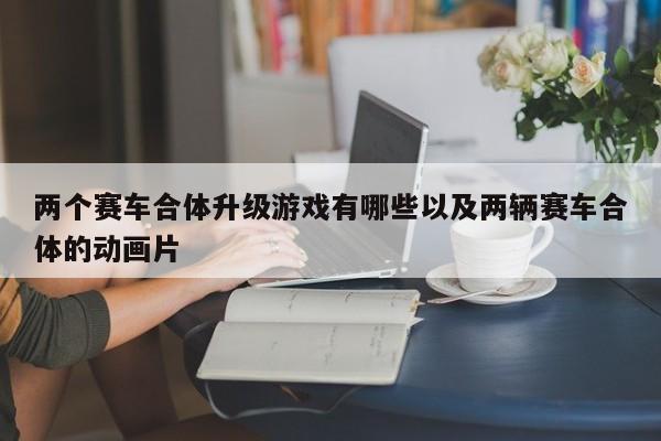 两个赛车合体升级游戏有哪些以及两辆赛车合体的动画片